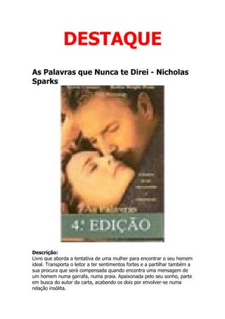 DESTAQUE
As Palavras que Nunca te Direi - Nicholas
Sparks




                               Eu Gosto!
Descrição:
Livro que aborda a tentativa de uma mulher para encontrar o seu homem
ideal. Transporta o leitor a ter sentimentos fortes e a partilhar também a
sua procura que será compensada quando encontra uma mensagem de
um homem numa garrafa, numa praia. Apaixonada pelo seu sonho, parte
em busca do autor da carta, acabando os dois por envolver-se numa
relação insólita.
 