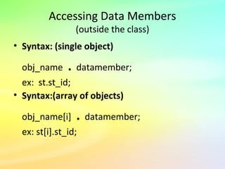 Accessing Data Members
(outside the class)
• Syntax: (single object)
obj_name . datamember;
ex: st.st_id;
• Syntax:(array of objects)
obj_name[i] . datamember;
ex: st[i].st_id;
 