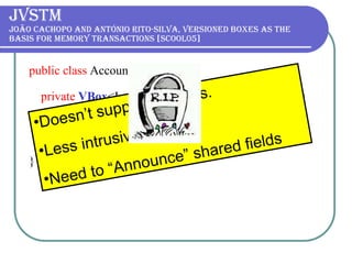 JVSTM João Cachopo and António Rito-Silva, Versioned boxes as the basis for memory transactions [SCOOL05] public class  Account{  private   VBox <Long> balance =  new   VBox <Long>();  public   @Atomic   void  withdraw( long  amount) {  balance.put (balance.get() - amount);  } } Doesn’t support libraries. Less intrusive. Need to “Announce” shared fields 