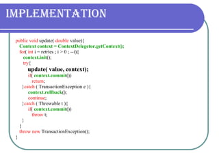 Implementation public void  update(  double  value){ Context context = ContextDelegetor.getContext(); for (  int  i = retries ; i > 0 ; --i){ context.init (); try { update( value, context);   if (  context.commit ())  return ; } catch  ( TransactionException e ){ context.rollback (); continue ; } catch  ( Throwable t ){ if (  context.commit ()) throw  t; }  } throw new  TransactionException(); } 