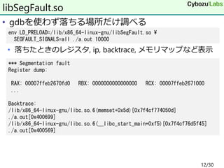 • gdbを使わず落ちる場所だけ調べる
• 落ちたときのレジスタ, ip, backtrace, メモリマップなど表示
libSegFault.so
env LD_PRELOAD=/lib/x86_64-linux-gnu/libSegFault.so ¥
SEGFAULT_SIGNALS=all ./a.out 10000
*** Segmentation fault
Register dump:
RAX: 00007ffeb2670fd0 RBX: 0000000000000000 RCX: 00007ffeb2671000
...
Backtrace:
/lib/x86_64-linux-gnu/libc.so.6(memset+0x5d)[0x7f4cf774050d]
./a.out[0x400699]
/lib/x86_64-linux-gnu/libc.so.6(__libc_start_main+0xf5)[0x7f4cf76d5f45]
./a.out[0x400569]
12/30
 