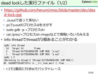 • https://github.com/herumi/misc/blob/master/dev/dea
d-lock.cpp
• ./a.outで返って来ない
• psでa.outのプロセスidをさがす
• sudo gdb -p <プロセスid>
• cat /proc/<プロセスid>/mapsなどで情報いろいろみえる
• info threadでthreadが2個あることがわかる
• t 2で2番目に行きbtでバックトレース
dead lockした実行ファイル（1/2）
(gdb) info thread
Id Target Id Frame
2 Thread 0x7f5b3883b700 (LWP 964) "a.out" ...
1 Thread 0x7f5b3984a780 (LWP 963) "a.out" ...
(gdb) t 2
[Switching to thread 2 (Thread 0x7f5b3883b700 (LWP 964))]
#0 0x00007f5b38f15f1c in __lll_lock_wait () from ...
13/30
 