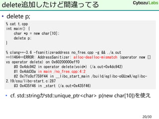 • delete p;
• cf. std::stringかstd::unique_ptr<char> p(new char[10])を使え
delete追加したけど間違ってる
% cat t.cpp
int main() {
char *p = new char[10];
delete p;
}
% clang++-3.6 -fsanitize=address no_free.cpp -g && ./a.out
==11464==ERROR: AddressSanitizer: alloc-dealloc-mismatch (operator new []
vs operator delete) on 0x60200000eff0
#0 0x4dc942 in operator delete(void*) (/a.out+0x4dc942)
#1 0x4dd30a in main /no_free.cpp:4:2
#2 0x7fc0cf759f44 in __libc_start_main /build/eglibc-oGUzwX/eglibc-
2.19/csu/libc-start.c:287
#3 0x435f46 in _start (/a.out+0x435f46)
20/30
 