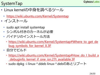 • Linux kernelの中身を調べるツール
• https://wiki.ubuntu.com/Kernel/Systemtap
• インストール
• sudo apt install systemtap
• シンボル付きのカーネルが必要
• バイナリのインストール方法
• https://wiki.ubuntu.com/Kernel/Systemtap#Where_to_get_de
bug_symbols_for_kernel_X.3F
• 自分でビルド
• https://wiki.ubuntu.com/Kernel/Systemtap#How_do_I_build_a
_debuginfo_kernel_if_one_isn.27t_available.3F
• sudo dpkg -i linux-*.ddeb linux-*.debのあとリブート
SystemTap
24/30
 