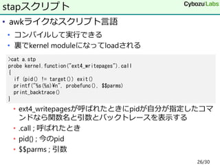 • awkライクなスクリプト言語
• コンパイルして実行できる
• 裏でkernel moduleになってloadされる
• ext4_writepagesが呼ばれたときにpidが自分が指定したコマ
ンドなら関数名と引数とバックトレースを表示する
• .call ; 呼ばれたとき
• pid() ; 今のpid
• $$parms ; 引数
stapスクリプト
>cat a.stp
probe kernel.function("ext4_writepages").call
{
if (pid() != target()) exit()
printf("%s(%s)¥n", probefunc(), $$parms)
print_backtrace()
}
26/30
 