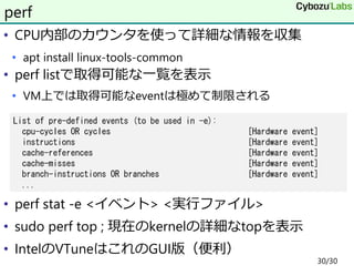 • CPU内部のカウンタを使って詳細な情報を収集
• apt install linux-tools-common
• perf listで取得可能な一覧を表示
• VM上では取得可能なeventは極めて制限される
• perf stat -e <イベント> <実行ファイル>
• sudo perf top ; 現在のkernelの詳細なtopを表示
• IntelのVTuneはこれのGUI版（便利）
perf
List of pre-defined events (to be used in -e):
cpu-cycles OR cycles [Hardware event]
instructions [Hardware event]
cache-references [Hardware event]
cache-misses [Hardware event]
branch-instructions OR branches [Hardware event]
...
30/30
 