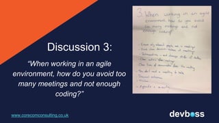 “When working in an agile
environment, how do you avoid too
many meetings and not enough
coding?”
www.corecomconsulting.co.uk
Discussion 3:
 