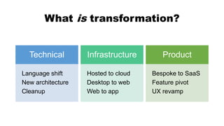 What is transformation?
Technical
Language shift
New architecture
Cleanup
Infrastructure
Hosted to cloud
Desktop to web
Web to app
Product
Bespoke to SaaS
Feature pivot
UX revamp
 