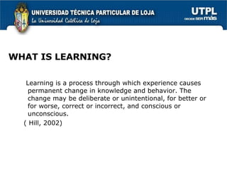 WHAT IS LEARNING? Learning is a process through which experience causes permanent change in knowledge and behavior. The change may be deliberate or unintentional, for better or for worse, correct or incorrect, and conscious or unconscious. ( Hill, 2002) 