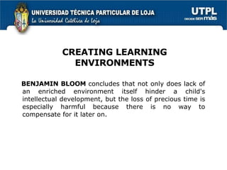 BENJAMIN BLOOM  concludes that not only does lack of an enriched environment itself hinder a child's intellectual development, but the loss of precious time is especially harmful because there is no way to compensate for it later on.  CREATING LEARNING ENVIRONMENTS 