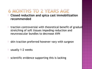  Closed reduction and spica cast immobilization
recommended
 traction controversial with theoretical benefit of gradual
stretching of soft tissues impeding reduction and
neurovascular bundles to decrease AVN
 skin traction preferred however vary with surgeon
 usually 1-2 weeks
 scientific evidence supporting this is lacking
 