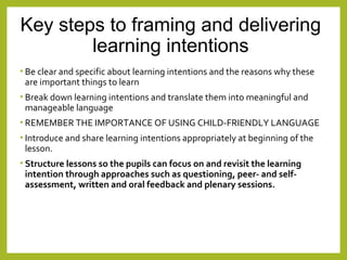 Key steps to framing and delivering
learning intentions
• Be clear and specific about learning intentions and the reasons why these
are important things to learn
• Break down learning intentions and translate them into meaningful and
manageable language
• REMEMBER THE IMPORTANCE OF USING CHILD-FRIENDLY LANGUAGE
• Introduce and share learning intentions appropriately at beginning of the
lesson.
• Structure lessons so the pupils can focus on and revisit the learning
intention through approaches such as questioning, peer- and self-
assessment, written and oral feedback and plenary sessions.
 