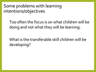 Some problems with learning
intentions/objectives
Too often the focus is on what children will be
doing and not what they will be learning.
What is the transferable skill children will be
developing?
 