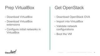 © 2016 Cisco and/or its affiliates. All rights reserved. Cisco PublicPresentation ID
Prep VirtualBox Get OpenStack
•  Download VirtualBox
•  Download VirtualBox
extensions
•  Configure initial networks in
VirtualBox
•  Download OpenStack OVA
•  Import into VirtualBox
•  Validate network
configurations
•  Boot the VM
14
 