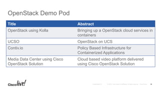 © 2016 Cisco and/or its affiliates. All rights reserved. Cisco PublicPresentation ID
OpenStack Demo Pod
26
Title Abstract
OpenStack using Kolla Bringing up a OpenStack cloud services in
containers
UCSO OpenStack on UCS
Contiv.io Policy Based Infrastructure for
Containerized Applications
Media Data Center using Cisco
OpenStack Solution
Cloud based video platform delivered
using Cisco OpenStack Solution
 