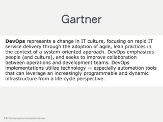 DevOps represents a change in IT culture, focusing on rapid IT service
delivery through the adoption of agile, lean practices in the context of a
system-oriented approach. DevOps emphasizes people (and culture), and
seeks to improve collaboration between operations and development
teams. DevOps implementations utilize technology — especially
automation tools that can leverage an increasingly programmable and
dynamic infrastructure from a life cycle perspective.
來源: http://www.gartner.com/it-glossary/devops/
Gartner
 