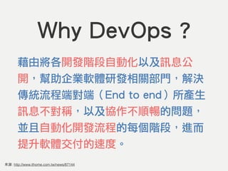 來源: http://www.ithome.com.tw/news/87144
Why DevOps ?
藉由將各開發階段自動化以及訊息公
開，幫助企業軟體研發相關部門，解決
傳統流程端對端（End to end）所產生
訊息不對稱，以及協作不順暢的問題，
並且自動化開發流程的每個階段，進而
提升軟體交付的速度。
 