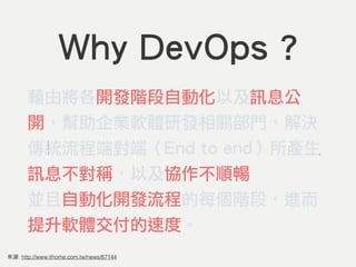 來源: http://www.ithome.com.tw/news/87144
Why DevOps ?
藉由將各開發階段自動化以及訊息公
開，幫助企業軟體研發相關部門，解決
傳統流程端對端（End to end）所產生
訊息不對稱，以及協作不順暢的問題，
並且自動化開發流程的每個階段，進而
提升軟體交付的速度。
 