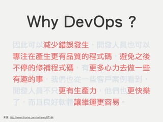 來源: http://www.ithome.com.tw/news/87144
Why DevOps ?
因此可以減少錯誤發生，開發人員也可以
專注在產生更有品質的程式碼，避免之後
不停的修補程式碼，有更多心力去做一些
有趣的事，我們也從一些客戶案例看到，
開發人員不只更有生產力，他們也更快樂
了，而且良好軟體讓維運更容易。
 