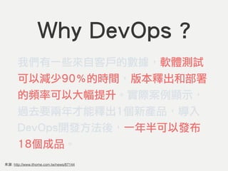 來源: http://www.ithome.com.tw/news/87144
Why DevOps ?
我們有一些來自客戶的數據，軟體測試
可以減少90％的時間，版本釋出和部署
的頻率可以大幅提升。實際案例顯示，
過去要兩年才能釋出1個新產品，導入
DevOps開發方法後，一年半可以發布
18個成品。
 