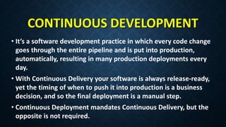 CONTINUOUS DEVELOPMENT
• It’s a software development practice in which every code change
goes through the entire pipeline and is put into production,
automatically, resulting in many production deployments every
day.
• With Continuous Delivery your software is always release-ready,
yet the timing of when to push it into production is a business
decision, and so the final deployment is a manual step.
• Continuous Deployment mandates Continuous Delivery, but the
opposite is not required.
 