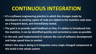 CONTINUOUS INTEGRATION
• It’s a software engineering practice in which the changes made by
developers to working copies of code are added to the mainline code base
on a frequent basis, and immediately tested.
• The goal is to provide rapid feedback so that, if a defect is introduced into
the mainline, it can be identified quickly and corrected as soon as possible.
• In the end, well implemented CI reduces the cost of software development
and helps speed time to market.
• What’s this step is doing is it integrates every single changed component at
this build in the whole system.
 