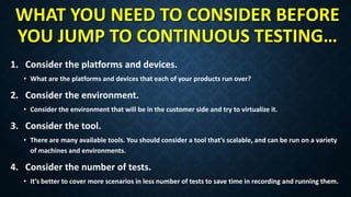 WHAT YOU NEED TO CONSIDER BEFORE
YOU JUMP TO CONTINUOUS TESTING…
1. Consider the platforms and devices.
• What are the platforms and devices that each of your products run over?
2. Consider the environment.
• Consider the environment that will be in the customer side and try to virtualize it.
3. Consider the tool.
• There are many available tools. You should consider a tool that’s scalable, and can be run on a variety
of machines and environments.
4. Consider the number of tests.
• It’s better to cover more scenarios in less number of tests to save time in recording and running them.
 