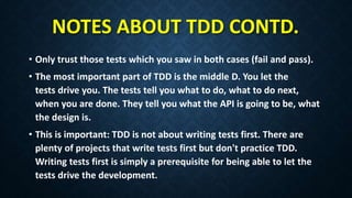 NOTES ABOUT TDD CONTD.
• Only trust those tests which you saw in both cases (fail and pass).
• The most important part of TDD is the middle D. You let the
tests drive you. The tests tell you what to do, what to do next,
when you are done. They tell you what the API is going to be, what
the design is.
• This is important: TDD is not about writing tests first. There are
plenty of projects that write tests first but don't practice TDD.
Writing tests first is simply a prerequisite for being able to let the
tests drive the development.
 