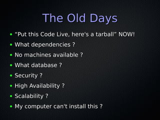 The Old Days
●   “Put this Code Live, here's a tarball” NOW!
●   What dependencies ?
●   No machines available ?
●   What database ?
●   Security ?
●   High Availability ?
●   Scalability ?
●   My computer can't install this ?
 