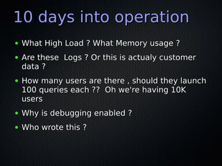 10 days into operation
●   What High Load ? What Memory usage ?
●   Are these Logs ? Or this is actualy customer
    data ?
●   How many users are there , should they launch
    100 queries each ?? Oh we're having 10K
    users
●   Why is debugging enabled ?
●   Who wrote this ?
 