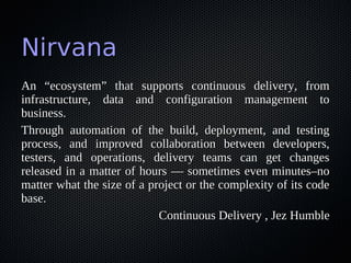 Nirvana
An “ecosystem” that supports continuous delivery, from
infrastructure, data and configuration management to
business.
Through automation of the build, deployment, and testing
process, and improved collaboration between developers,
testers, and operations, delivery teams can get changes
released in a matter of hours — sometimes even minutes–no
matter what the size of a project or the complexity of its code
base.
                            Continuous Delivery , Jez Humble
 