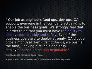 " Our job as engineers (and ops, dev-ops, QA,
support, everyone in the company actually) is to
enable the business goals. We strongly feel that
in order to do that you must have the ability to
deploy code quickly and safely. Even if the
business goals are to deploy strongly QA’d code
once a month at 3am (it’s not for us, we push all
the time), having a reliable and easy
deployment should be non-negotiable."
Etsy Blog upon releasing Deployinator

http://codeascraft.etsy.com/2010/05/20/quantum-of-deployment/
 