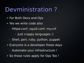 Devministration ?
●   For Both Devs and Ops
●   Yes we write code also
    •   Httpd.conf, squid.conf, my.cnf
          •   Just crappy languages :)
    •   Shell, perl, ruby, python, puppet
●   Everyone is a developer these days
    •   Automate your infrastructure !
●   So those rules apply for Ops Too !
 