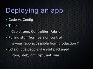 Deploying an app
●   Code vs Config
●   Think:
    •   Capistrano, Controltier, Fabric
●   Pulling stuff from version control
    •   Is your repo accessible from production ?
●   Lots of ops people like stuf packaged
    •   .rpm, .deb, not .tgz , not .war
 