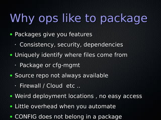 Why ops like to package
●   Packages give you features
    •   Consistency, security, dependencies
●   Uniquely identify where files come from
    •   Package or cfg-mgmt
●   Source repo not always available
    •   Firewall / Cloud etc ..
●   Weird deployment locations , no easy access
●   Little overhead when you automate
●   CONFIG does not belong in a package
 