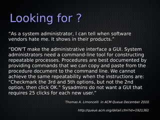 Looking for ?
“As a system administrator, I can tell when software
vendors hate me. It shows in their products.”

“DON'T make the administrative interface a GUI. System
administrators need a command-line tool for constructing
repeatable processes. Procedures are best documented by
providing commands that we can copy and paste from the
procedure document to the command line. We cannot
achieve the same repeatability when the instructions are:
"Checkmark the 3rd and 5th options, but not the 2nd
option, then click OK." Sysadmins do not want a GUI that
requires 25 clicks for each new user.”
                        Thomas A. Limoncelli in ACM Queue December 2010

                               http://queue.acm.org/detail.cfm?id=1921361
 