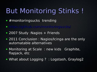 But Monitoring Stinks !
●   #monitoringsucks trending
●   https://github.com/monitoringsucks/
●   2007 Study :Nagios + Friends
●   2011 Conclusion : Nagios/Icinga are the only
    automatable alternatives
●   Monitoring at Scale : new kids Graphite,
    flapjack, etc
●   What about Logging ? : Logstash, Graylog2
 