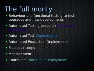 The full monty
●   Behaviour and functional testing to test
    upgrades and new developments
●   Automated Testing based on Continuous
    Integration
●   Automated Test Deployments
●   Automated Production Deployments
●   Feedback Loops
●   Measurement !
●   Controlled Continuous Deployment
 