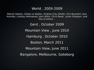 World , 200X-2009
Patrick Debois, Gildas Le Nadan, Andrew Clay Shafer, Kris Buytaert, Jezz
Humble, Lindsay Holmwood, John Willis, Chris Read, Julian Simpson, and
                            lots of others ..

                    Gent , October 2009
                Mountain View , June 2010
                 Hamburg , October 2010
                     Boston, March 2011
                Mountain View, June 2011
           Bangalore, Melbourne, Goteborg
 