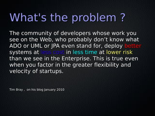 What's the problem ?
The community of developers whose work you
see on the Web, who probably don’t know what
ADO or UML or JPA even stand for, deploy better
systems at less cost in less time at lower risk
than we see in the Enterprise. This is true even
when you factor in the greater flexibility and
velocity of startups.


Tim Bray , on his blog January 2010
 