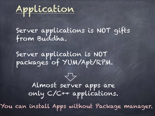 Application
Server applications is NOT gifts
from Buddha.
Server application is NOT
packages of YUM/Apt/RPM.
Almost server apps are
only C/C++ applications.
You can install Apps without Package manager.
 