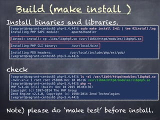 Build (make install )
Install binaries and libraries.
[vagrant@vagrant-centos65 php-5.4.44]$ sudo make install 2>&1 | tee 02install.log
Installing PHP SAPI module: apache2handler
:
libtool: install: cp .libs/libphp5.so /usr/lib64/httpd/modules/libphp5.so
:
Installing PHP CLI binary: /usr/local/bin/
:
Installing PDO headers: /usr/local/include/php/ext/pdo/
[vagrant@vagrant-centos65 php-5.4.44]$
check
[vagrant@vagrant-centos65 php-5.4.44]$ ls -al /usr/lib64/httpd/modules/libphp5.so
-rwxr-xr-x 1 root root 253886 Dec 10 06:16 /usr/lib64/httpd/modules/libphp5.so
[vagrant@vagrant-centos65 php-5.4.44]$ php -v
PHP 5.4.44 (cli) (built: Dec 10 2015 06:03:36)
Copyright (c) 1997-2014 The PHP Group
Zend Engine v2.4.0, Copyright (c) 1998-2014 Zend Technologies
[vagrant@vagrant-centos65 php-5.4.44]$
Note) please do ‘make test’ before install.
 