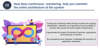 How does continuous monitoring help you maintain
the entire architecture of the system
09
Continuous monitoring within DevOps involves the ongoing
identification, detection, and reporting of any anomalies or
security risks across the entire system infrastructure.
It guarantees the proper functioning of services, applications,
and resources on servers.
By overseeing server statuses, it assesses the accuracy of
application operations.
 