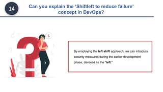 Can you explain the ‘Shiftleft to reduce failure’
concept in DevOps?
14
By employing the left shift approach, we can introduce
security measures during the earlier development
phase, denoted as the "left."
 