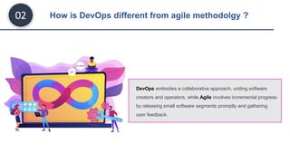 How is DevOps different from agile methodolgy ?
02
DevOps embodies a collaborative approach, uniting software
creators and operators, while Agile involves incremental progress
by releasing small software segments promptly and gathering
user feedback.
 