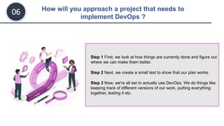 How will you approach a project that needs to
implement DevOps ?
06
Step 1 First, we look at how things are currently done and figure out
where we can make them better.
Step 2 Next, we create a small test to show that our plan works.
Step 3 Now, we're all set to actually use DevOps. We do things like
keeping track of different versions of our work, putting everything
together, testing it etc.
 