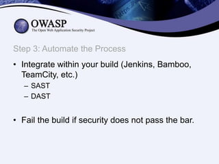 Step 3: Automate the Process
• Integrate within your build (Jenkins, Bamboo,
TeamCity, etc.)
– SAST
– DAST

• Fail the build if security does not pass the bar.

 