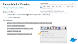 Prerequisite for Workshop
http://qnib.org/devops-workflow
Docker Desktop
- Docker4Mac / Docker4Win edge-channel (provides kubernetes)
- DockerCE for Linux
Git Repository
git clone https://github.com/ChristianKniep/k8s-wordsmith-demo.git
cd k8s-wordsmith-demo.git
git checkout update/container_to_kube
docker-compose pull
cd swarmprom ; docker-compose pull
 