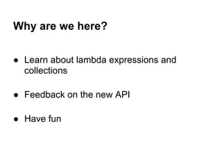 Why are we here?

● Learn about lambda expressions and
  collections

● Feedback on the new API

● Have fun
 