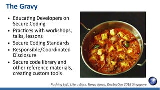 The Gravy
● Educating Developers on
Secure Coding
● Practices with workshops,
talks, lessons
● Secure Coding Standards
● Responsible/Coordinated
Disclosure
● Secure code library and
other reference materials,
creating custom tools
Pushing Left, Like a Boss, Tanya Janca, DevSecCon 2018 Singapore
 